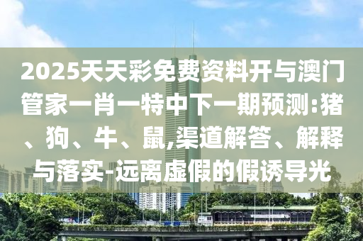2025天天彩免費資料開與澳門管家一肖一特中下一期預測:豬、狗、牛、鼠,渠道解答、解釋與落實-遠離虛假的假誘導光