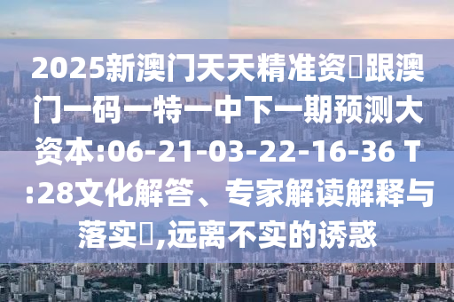 2025新澳門天天精準資枓跟澳門一碼一特一中下一期預測大資本:06-21-03-22-16-36 T:28文化解答、專家解讀解釋與落實?,遠離不實的誘惑
