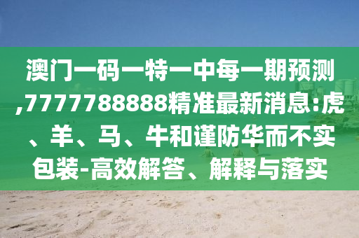 澳門一碼一特一中每一期預測,7777788888精準最新消息:虎、羊、馬、牛和謹防華而不實包裝-高效解答、解釋與落實