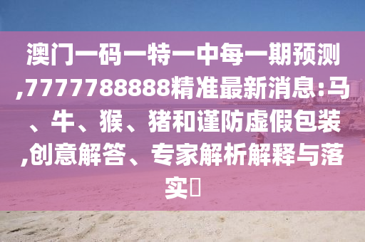 澳門一碼一特一中每一期預(yù)測,7777788888精準(zhǔn)最新消息:馬、牛、猴、豬和謹(jǐn)防虛假包裝,創(chuàng)意解答、專家解析解釋與落實?