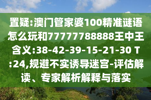 置疑:澳門管家婆100精準謎語怎么玩和77777788888王中王含義:38-42-39-15-21-30 T:24,規(guī)避不實誘導(dǎo)迷宮-評估解讀、專家解析解釋與落實