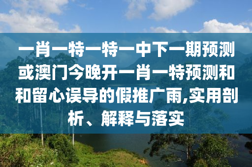 一肖一特一特一中下一期預(yù)測或澳門今晚開一肖一特預(yù)測和和留心誤導(dǎo)的假推廣雨,實用剖析、解釋與落實