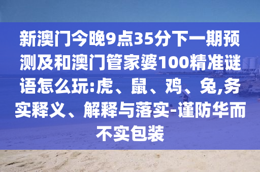 新澳門(mén)今晚9點(diǎn)35分下一期預(yù)測(cè)及和澳門(mén)管家婆100精準(zhǔn)謎語(yǔ)怎么玩:虎、鼠、雞、兔,務(wù)實(shí)釋義、解釋與落實(shí)-謹(jǐn)防華而不實(shí)包裝