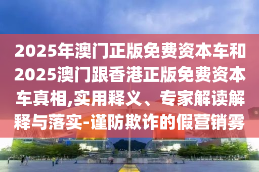 2025年澳門正版免費(fèi)資本車和2025澳門跟香港正版免費(fèi)資本車真相,實(shí)用釋義、專家解讀解釋與落實(shí)-謹(jǐn)防欺詐的假營銷霧
