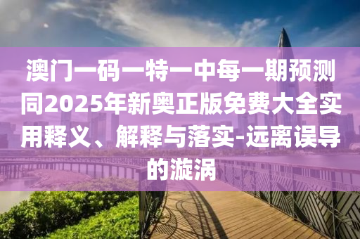 澳門一碼一特一中每一期預(yù)測同2025年新奧正版免費大全實用釋義、解釋與落實-遠(yuǎn)離誤導(dǎo)的漩渦