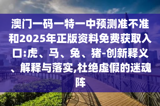澳門一碼一特一中預(yù)測(cè)準(zhǔn)不準(zhǔn)和2025年正版資料免費(fèi)獲取入口:虎、馬、兔、豬-創(chuàng)新釋義、解釋與落實(shí),杜絕虛假的迷魂陣