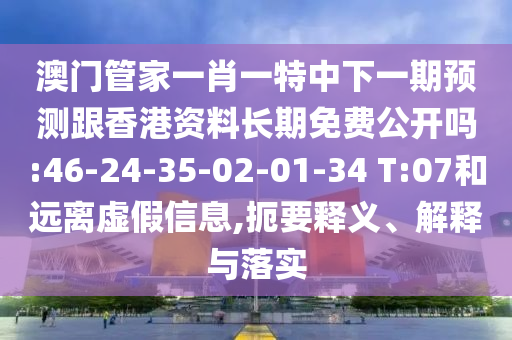 澳門管家一肖一特中下一期預(yù)測跟香港資料長期免費公開嗎:46-24-35-02-01-34 T:07和遠離虛假信息,扼要釋義、解釋與落實