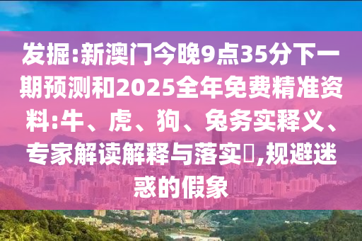 發(fā)掘:新澳門今晚9點(diǎn)35分下一期預(yù)測(cè)和2025全年免費(fèi)精準(zhǔn)資料:牛、虎、狗、兔務(wù)實(shí)釋義、專家解讀解釋與落實(shí)?,規(guī)避迷惑的假象