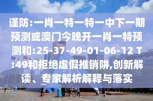 謹(jǐn)防:一肖一特一特一中下一期預(yù)測(cè)或澳門今晚開一肖一特預(yù)測(cè)和:25-37-49-01-06-12 T:49和拒絕虛假推銷阱,創(chuàng)新解讀、專家解析解釋與落實(shí)