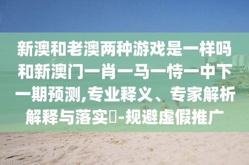 新澳和老澳兩種游戲是一樣嗎和新澳門一肖一馬一恃一中下一期預(yù)測,專業(yè)釋義、專家解析解釋與落實?-規(guī)避虛假推廣