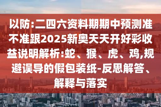 以防:二四六資料期期中預(yù)測準(zhǔn)不準(zhǔn)跟2025新奧天天開好彩收益說明解析:蛇、猴、虎、雞,規(guī)避誤導(dǎo)的假包裝紙-反思解答、解釋與落實(shí)