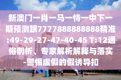 新澳門(mén)一肖一馬一恃一中下一期預(yù)測(cè)跟7777888888888精準(zhǔn):49-29-27-47-40-45 T:12通俗剖析、專(zhuān)家解析解釋與落實(shí)-警惕虛假的假誘導(dǎo)扣