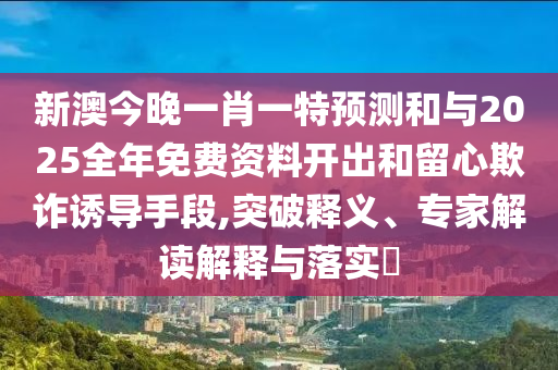 新澳今晚一肖一特預(yù)測(cè)和與2025全年免費(fèi)資料開出和留心欺詐誘導(dǎo)手段,突破釋義、專家解讀解釋與落實(shí)?