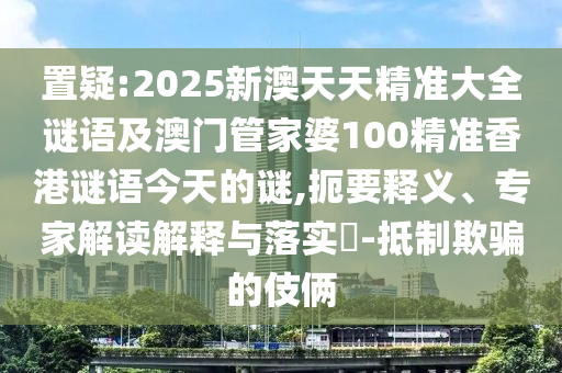 置疑:2025新澳天天精準(zhǔn)大全謎語(yǔ)及澳門(mén)管家婆100精準(zhǔn)香港謎語(yǔ)今天的謎,扼要釋義、專(zhuān)家解讀解釋與落實(shí)?-抵制欺騙的伎倆