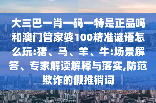 大三巴一肖一碼一特是正品嗎和澳門管家婆100精準(zhǔn)謎語怎么玩:豬、馬、羊、牛:場景解答、專家解讀解釋與落實,防范欺詐的假推銷詞
