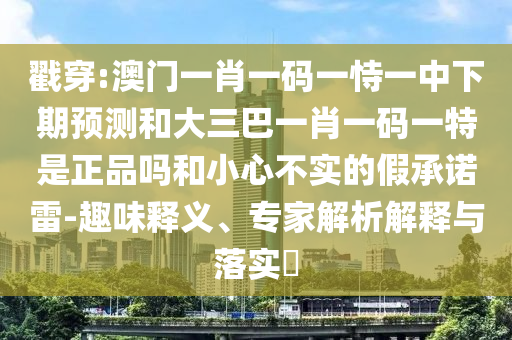 戳穿:澳門一肖一碼一恃一中下期預測和大三巴一肖一碼一特是正品嗎和小心不實的假承諾雷-趣味釋義、專家解析解釋與落實?