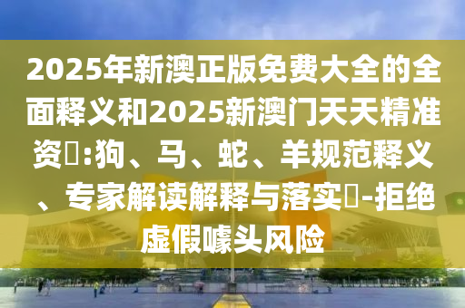 2025年新澳正版免費(fèi)大全的全面釋義和2025新澳門天天精準(zhǔn)資枓:狗、馬、蛇、羊規(guī)范釋義、專家解讀解釋與落實(shí)?-拒絕虛假噱頭風(fēng)險(xiǎn)