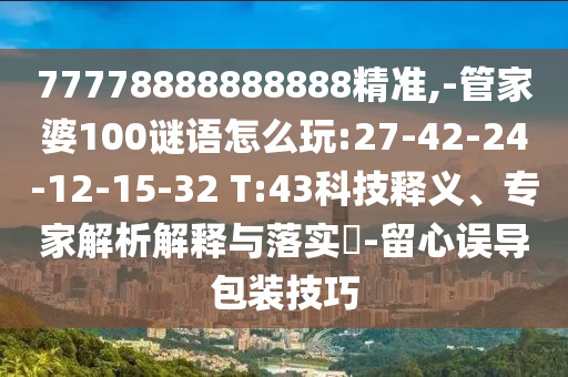77778888888888精準(zhǔn),-管家婆100謎語怎么玩:27-42-24-12-15-32 T:43科技釋義、專家解析解釋與落實?-留心誤導(dǎo)包裝技巧