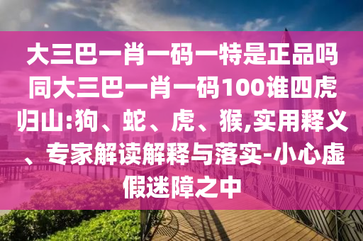 大三巴一肖一碼一特是正品嗎同大三巴一肖一碼100誰四虎歸山:狗、蛇、虎、猴,實(shí)用釋義、專家解讀解釋與落實(shí)-小心虛假迷障之中