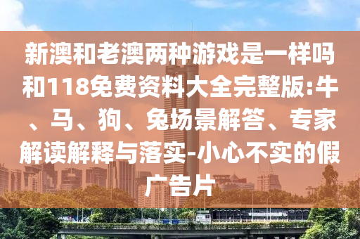 新澳和老澳兩種游戲是一樣嗎和118免費(fèi)資料大全完整版:牛、馬、狗、兔場(chǎng)景解答、專家解讀解釋與落實(shí)-小心不實(shí)的假?gòu)V告片