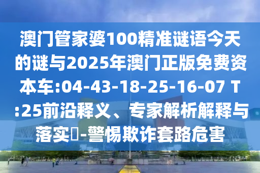 澳門管家婆100精準(zhǔn)謎語(yǔ)今天的謎與2025年澳門正版免費(fèi)資本車:04-43-18-25-16-07 T:25前沿釋義、專家解析解釋與落實(shí)?-警惕欺詐套路危害