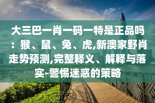 大三巴一肖一碼一特是正品嗎：猴、鼠、兔、虎,新澳家野肖走勢預(yù)測,完整釋義、解釋與落實-警惕迷惑的策略