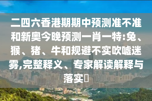 二四六香港期期中預(yù)測準不準和新奧今晚預(yù)測一肖一特:兔、猴、豬、牛和規(guī)避不實吹噓迷霧,完整釋義、專家解讀解釋與落實?