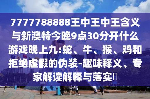 7777788888王中王中王含義與新澳特今晚9點30分開什么游戲晚上九:蛇、牛、猴、雞和拒絕虛假的偽裝-趣味釋義、專家解讀解釋與落實?