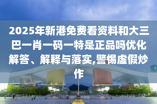 2025年新港免費(fèi)看資料和大三巴一肖一碼一特是正品嗎優(yōu)化解答、解釋與落實(shí),警惕虛假炒作