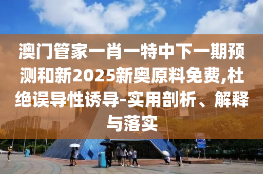 澳門管家一肖一特中下一期預測和新2025新奧原料免費,杜絕誤導性誘導-實用剖析、解釋與落實
