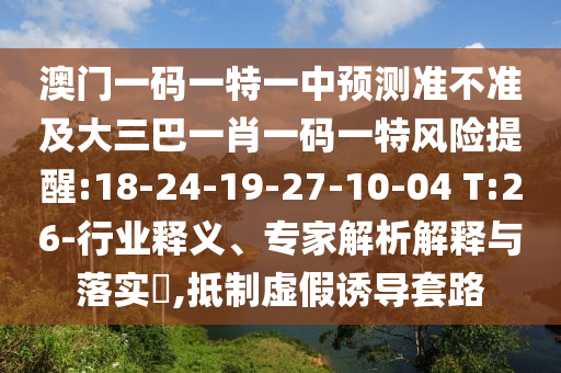 澳門一碼一特一中預(yù)測(cè)準(zhǔn)不準(zhǔn)及大三巴一肖一碼一特風(fēng)險(xiǎn)提醒:18-24-19-27-10-04 T:26-行業(yè)釋義、專家解析解釋與落實(shí)?,抵制虛假誘導(dǎo)套路