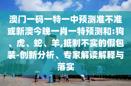 澳門一碼一特一中預(yù)測(cè)準(zhǔn)不準(zhǔn)或新澳今晚一肖一特預(yù)測(cè)和:狗、虎、蛇、羊,抵制不實(shí)的假包裝-創(chuàng)新分析、專家解讀解釋與落實(shí)