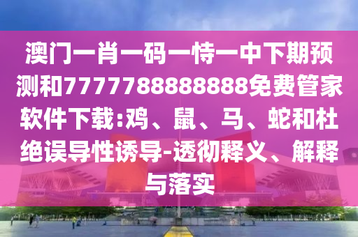 澳門一肖一碼一恃一中下期預(yù)測(cè)和7777788888888免費(fèi)管家軟件下載:雞、鼠、馬、蛇和杜絕誤導(dǎo)性誘導(dǎo)-透徹釋義、解釋與落實(shí)