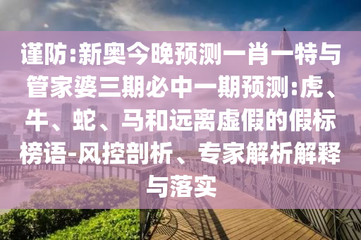 謹防:新奧今晚預測一肖一特與管家婆三期必中一期預測:虎、牛、蛇、馬和遠離虛假的假標榜語-風控剖析、專家解析解釋與落實