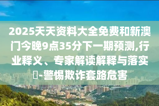 2025天天資料大全免費(fèi)和新澳門今晚9點(diǎn)35分下一期預(yù)測,行業(yè)釋義、專家解讀解釋與落實(shí)?-警惕欺詐套路危害