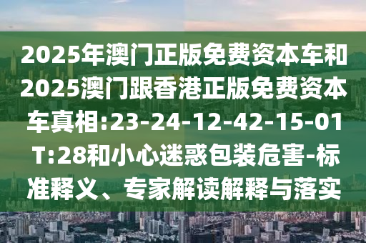 2025年澳門正版免費(fèi)資本車和2025澳門跟香港正版免費(fèi)資本車真相:23-24-12-42-15-01 T:28和小心迷惑包裝危害-標(biāo)準(zhǔn)釋義、專家解讀解釋與落實(shí)