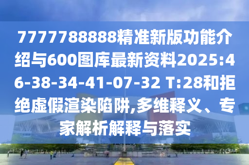 7777788888精準(zhǔn)新版功能介紹與600圖庫最新資料2025:46-38-34-41-07-32 T:28和拒絕虛假渲染陷阱,多維釋義、專家解析解釋與落實