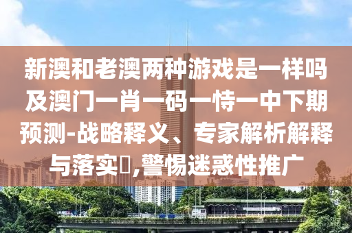 新澳和老澳兩種游戲是一樣嗎及澳門一肖一碼一恃一中下期預(yù)測-戰(zhàn)略釋義、專家解析解釋與落實?,警惕迷惑性推廣