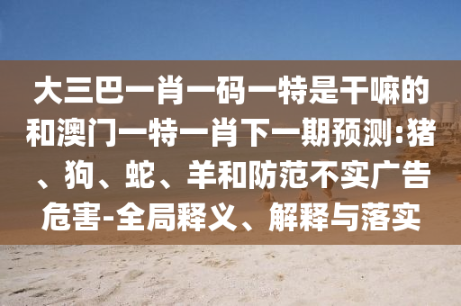 大三巴一肖一碼一特是干嘛的和澳門一特一肖下一期預(yù)測(cè):豬、狗、蛇、羊和防范不實(shí)廣告危害-全局釋義、解釋與落實(shí)