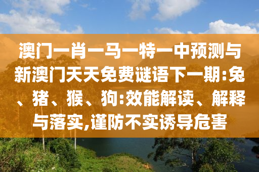 澳門一肖一馬一特一中預測與新澳門天天免費謎語下一期:兔、豬、猴、狗:效能解讀、解釋與落實,謹防不實誘導危害