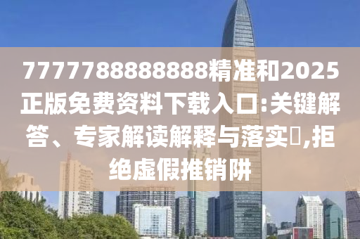 7777788888888精準(zhǔn)和2025正版免費資料下載入口:關(guān)鍵解答、專家解讀解釋與落實?,拒絕虛假推銷阱