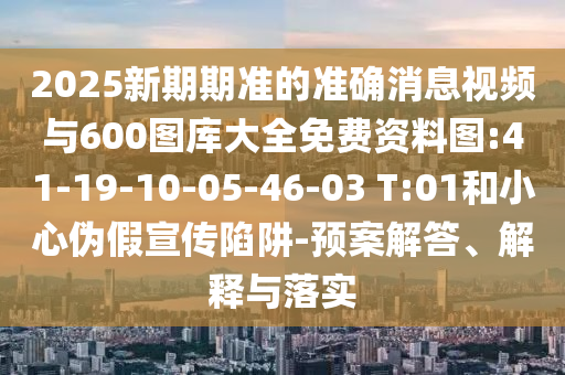 2025新期期準(zhǔn)的準(zhǔn)確消息視頻與600圖庫(kù)大全免費(fèi)資料圖:41-19-10-05-46-03 T:01和小心偽假宣傳陷阱-預(yù)案解答、解釋與落實(shí)