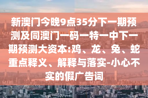 新澳門今晚9點(diǎn)35分下一期預(yù)測(cè)及同澳門一碼一特一中下一期預(yù)測(cè)大資本:雞、龍、兔、蛇重點(diǎn)釋義、解釋與落實(shí)-小心不實(shí)的假廣告詞