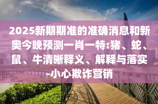 2025新期期準的準確消息和新奧今晚預測一肖一特:豬、蛇、鼠、牛清晰釋義、解釋與落實-小心欺詐營銷