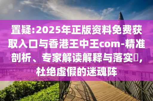置疑:2025年正版資料免費獲取入口與香港王中王com-精準剖析、專家解讀解釋與落實?,杜絕虛假的迷魂陣
