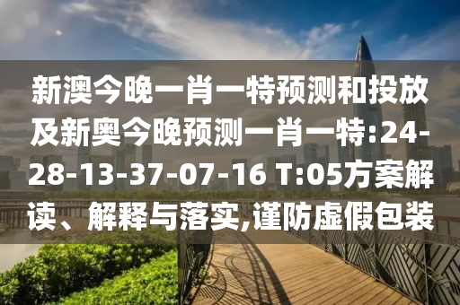 新澳今晚一肖一特預測和投放及新奧今晚預測一肖一特:24-28-13-37-07-16 T:05方案解讀、解釋與落實,謹防虛假包裝