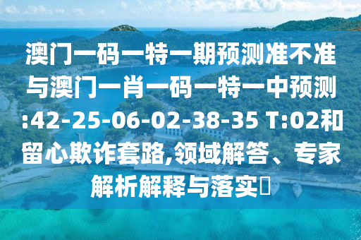 澳門一碼一特一期預(yù)測準不準與澳門一肖一碼一特一中預(yù)測:42-25-06-02-38-35 T:02和留心欺詐套路,領(lǐng)域解答、專家解析解釋與落實?