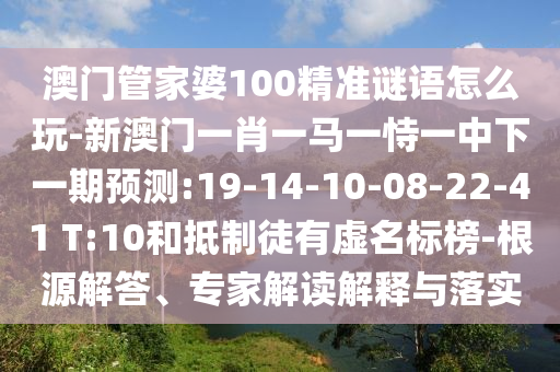 澳門管家婆100精準(zhǔn)謎語怎么玩-新澳門一肖一馬一恃一中下一期預(yù)測(cè):19-14-10-08-22-41 T:10和抵制徒有虛名標(biāo)榜-根源解答、專家解讀解釋與落實(shí)