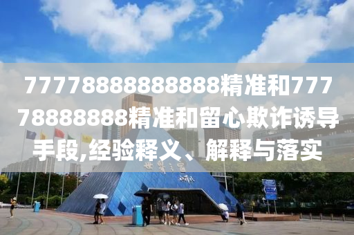 77778888888888精準(zhǔn)和77778888888精準(zhǔn)和留心欺詐誘導(dǎo)手段,經(jīng)驗(yàn)釋義、解釋與落實(shí)