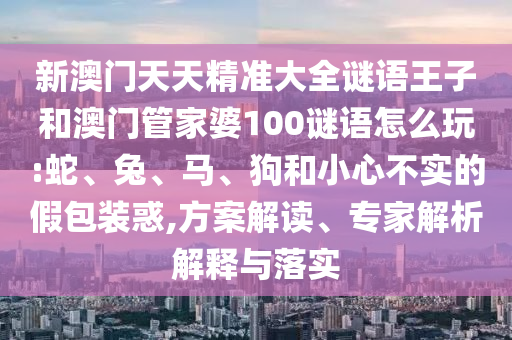 新澳門天天精準(zhǔn)大全謎語王子和澳門管家婆100謎語怎么玩:蛇、兔、馬、狗和小心不實的假包裝惑,方案解讀、專家解析解釋與落實